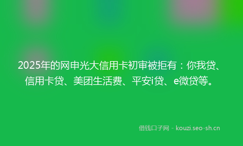 2025年的网申光大信用卡初审被拒有：你我贷、信用卡贷、美团生活费、平安i贷、e微贷等。