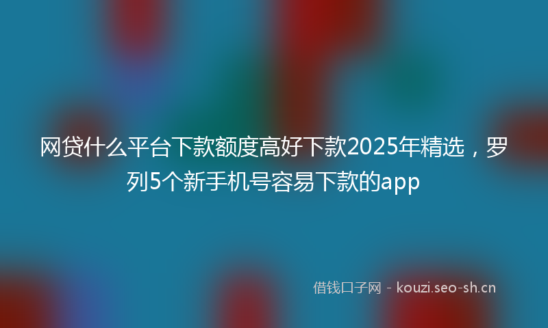 网贷什么平台下款额度高好下款2025年精选，罗列5个新手机号容易下款的app