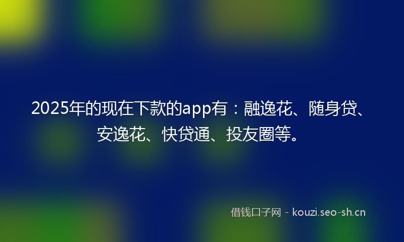 2025年的现在下款的app有：融逸花、随身贷、安逸花、快贷通、投友圈等。