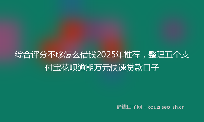 综合评分不够怎么借钱2025年推荐，整理五个支付宝花呗逾期万元快速贷款口子