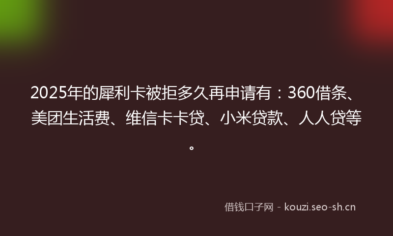 2025年的犀利卡被拒多久再申请有：360借条、美团生活费、维信卡卡贷、小米贷款、人人贷等。