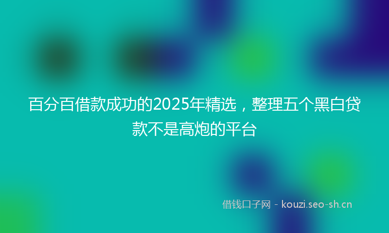 百分百借款成功的2025年精选，整理五个黑白贷款不是高炮的平台