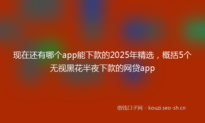 现在还有哪个app能下款的2025年精选，概括5个无视黑花半夜下款的网贷app