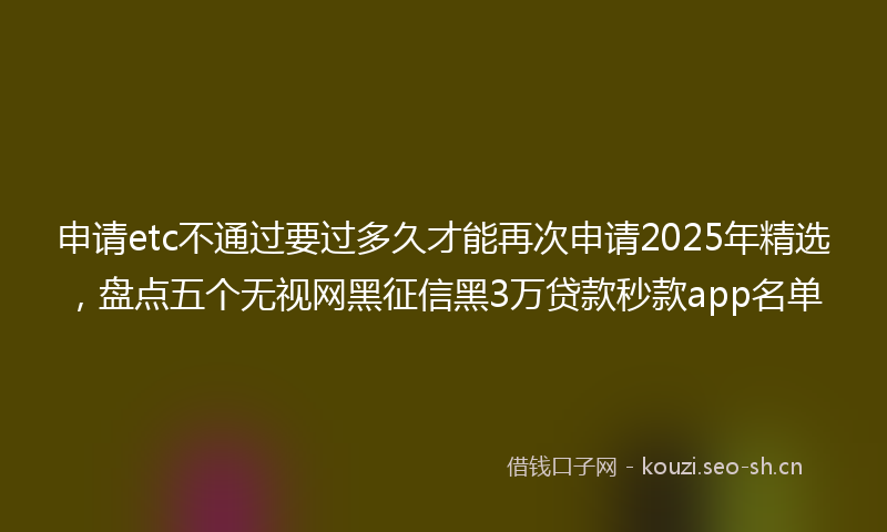 申请etc不通过要过多久才能再次申请2025年精选，盘点五个无视网黑征信黑3万贷款秒款app名单