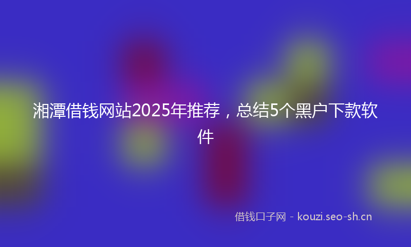 湘潭借钱网站2025年推荐，总结5个黑户下款软件