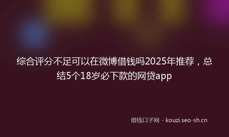 综合评分不足可以在微博借钱吗2025年推荐，总结5个18岁必下款的网贷app