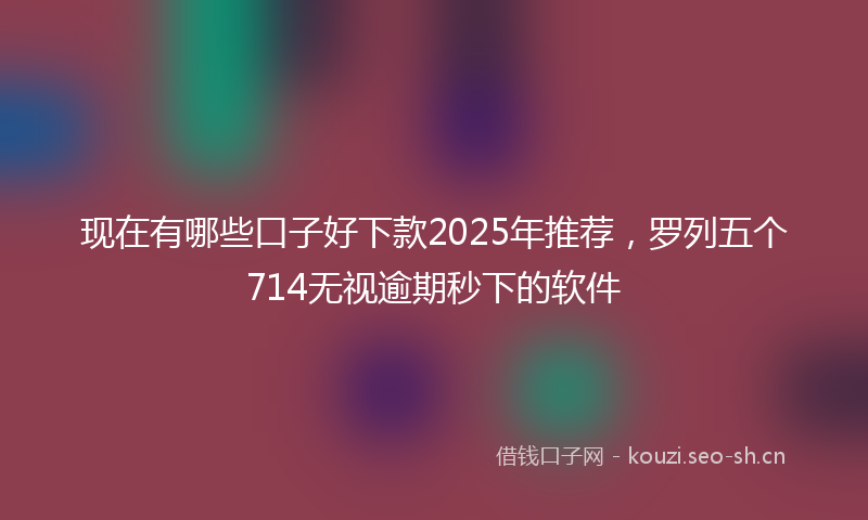 现在有哪些口子好下款2025年推荐，罗列五个714无视逾期秒下的软件