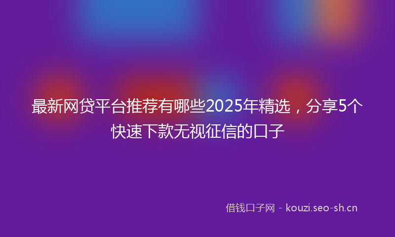 最新网贷平台推荐有哪些2025年精选，分享5个快速下款无视征信的口子
