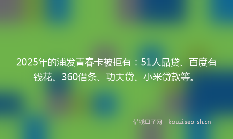 2025年的浦发青春卡被拒有：51人品贷、百度有钱花、360借条、功夫贷、小米贷款等。