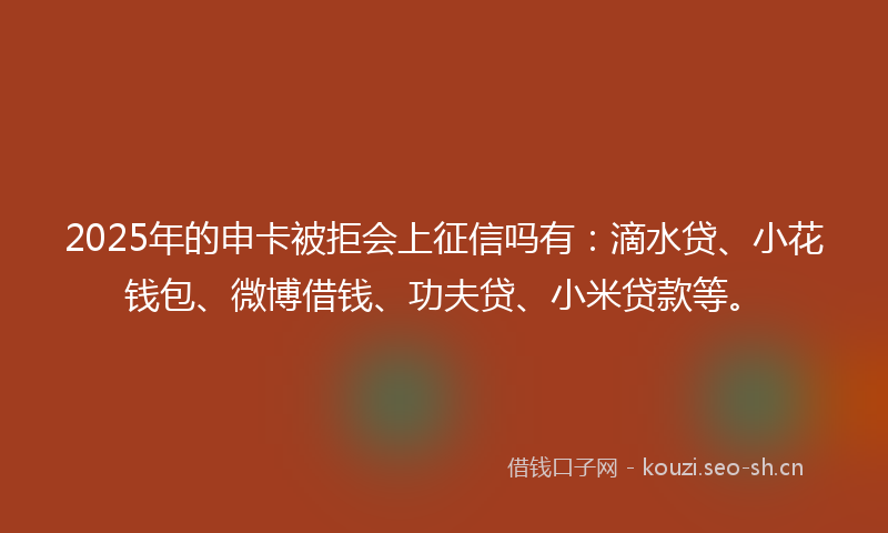 2025年的申卡被拒会上征信吗有：滴水贷、小花钱包、微博借钱、功夫贷、小米贷款等。