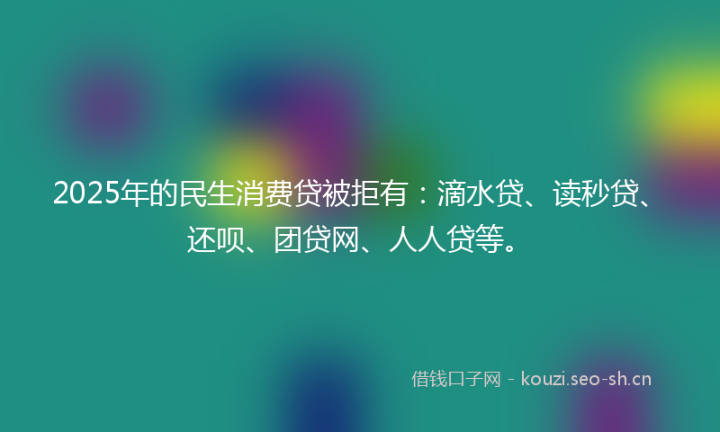 2025年的民生消费贷被拒有：滴水贷、读秒贷、还呗、团贷网、人人贷等。