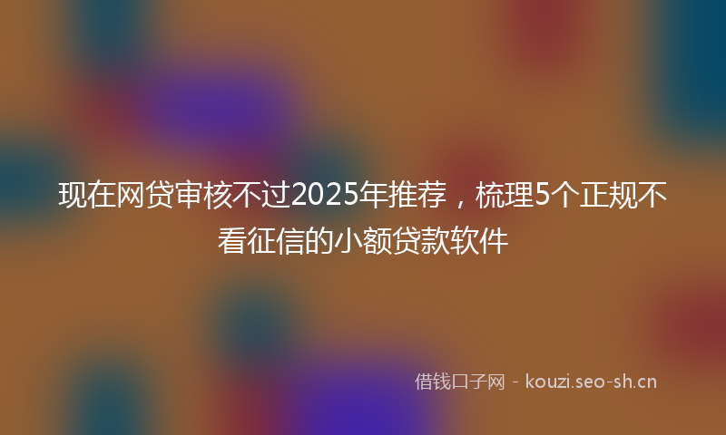 现在网贷审核不过2025年推荐，梳理5个正规不看征信的小额贷款软件
