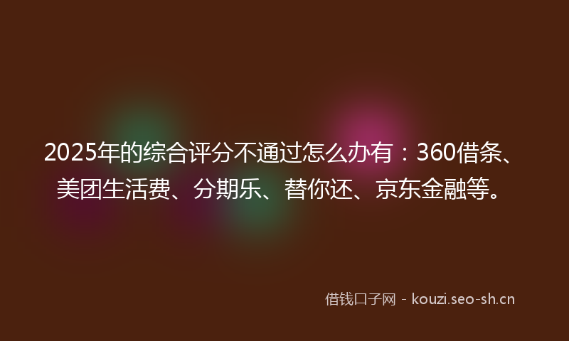 2025年的综合评分不通过怎么办有：360借条、美团生活费、分期乐、替你还、京东金融等。
