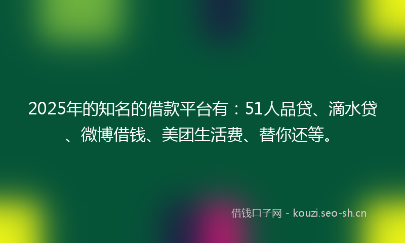 2025年的知名的借款平台有：51人品贷、滴水贷、微博借钱、美团生活费、替你还等。