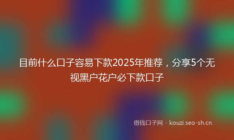 目前什么口子容易下款2025年推荐，分享5个无视黑户花户必下款口子
