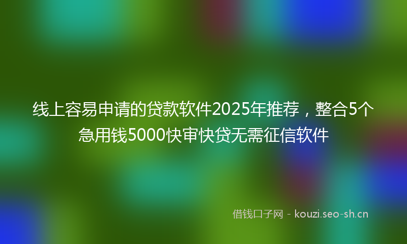 线上容易申请的贷款软件2025年推荐，整合5个急用钱5000快审快贷无需征信软件