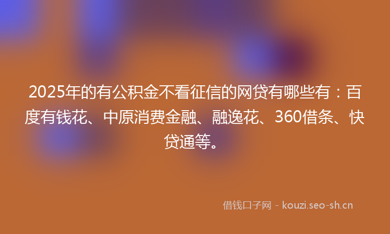 2025年的有公积金不看征信的网贷有哪些有：百度有钱花、中原消费金融、融逸花、360借条、快贷通等。