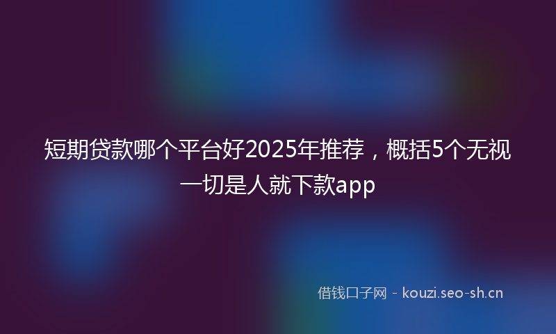 短期贷款哪个平台好2025年推荐，概括5个无视一切是人就下款app