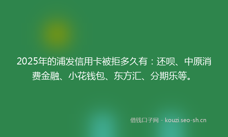 2025年的浦发信用卡被拒多久有：还呗、中原消费金融、小花钱包、东方汇、分期乐等。