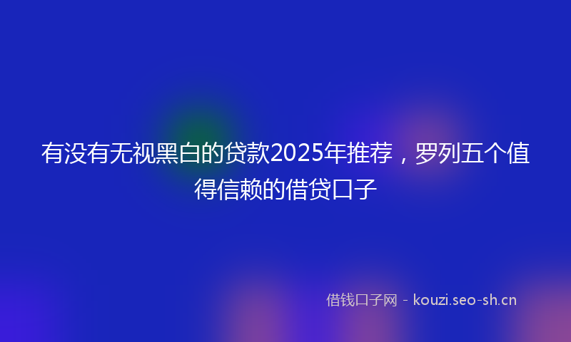 有没有无视黑白的贷款2025年推荐，罗列五个值得信赖的借贷口子