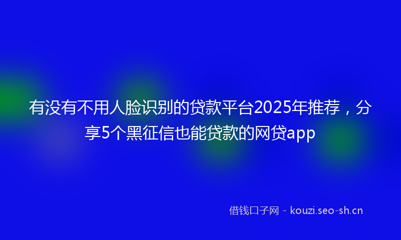 有没有不用人脸识别的贷款平台2025年推荐，分享5个黑征信也能贷款的网贷app
