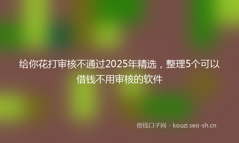 给你花打审核不通过2025年精选，整理5个可以借钱不用审核的软件