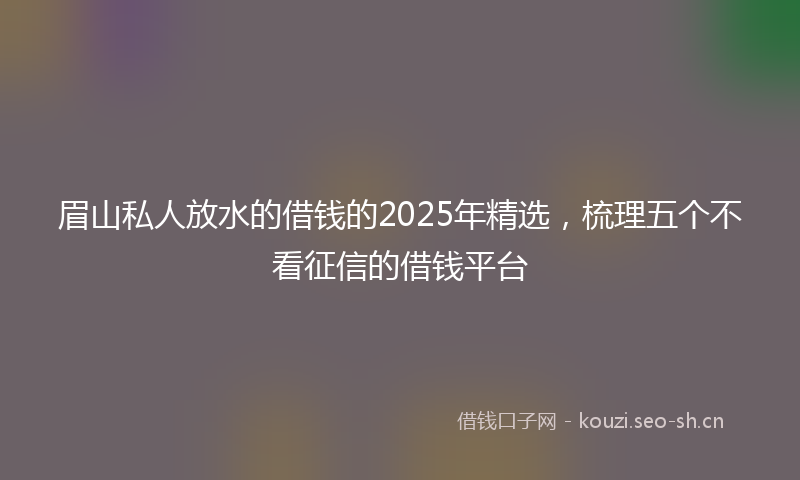 眉山私人放水的借钱的2025年精选，梳理五个不看征信的借钱平台