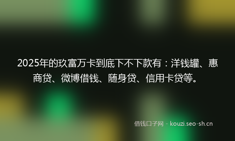 2025年的玖富万卡到底下不下款有：洋钱罐、惠商贷、微博借钱、随身贷、信用卡贷等。