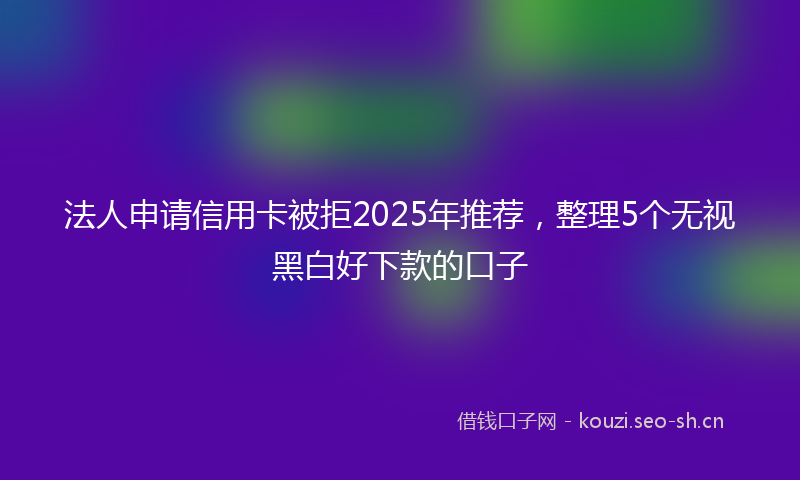 法人申请信用卡被拒2025年推荐，整理5个无视黑白好下款的口子