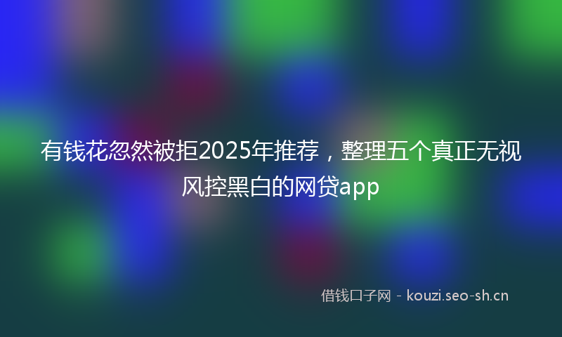 有钱花忽然被拒2025年推荐，整理五个真正无视风控黑白的网贷app