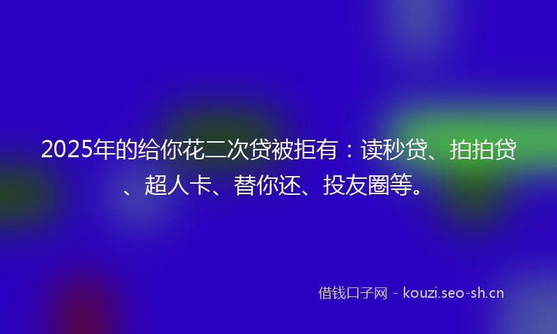 2025年的给你花二次贷被拒有：读秒贷、拍拍贷、超人卡、替你还、投友圈等。