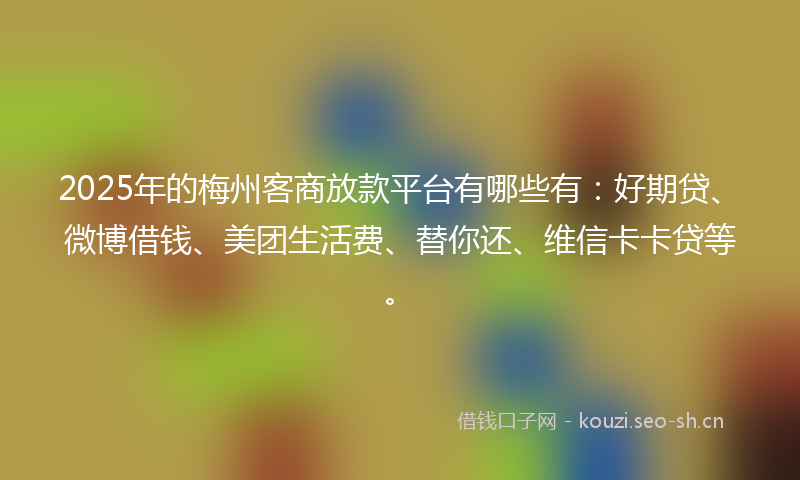 2025年的梅州客商放款平台有哪些有：好期贷、微博借钱、美团生活费、替你还、维信卡卡贷等。