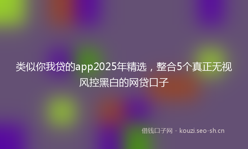 类似你我贷的app2025年精选，整合5个真正无视风控黑白的网贷口子