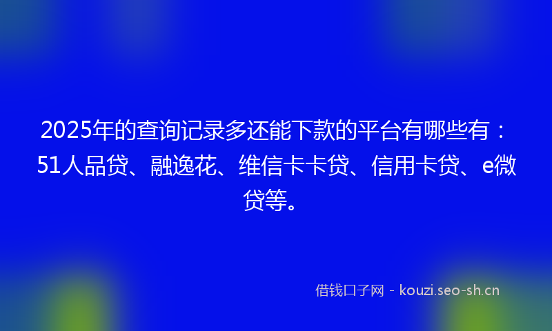 2025年的查询记录多还能下款的平台有哪些有：51人品贷、融逸花、维信卡卡贷、信用卡贷、e微贷等。