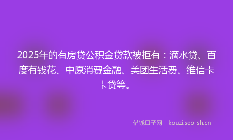 2025年的有房贷公积金贷款被拒有：滴水贷、百度有钱花、中原消费金融、美团生活费、维信卡卡贷等。