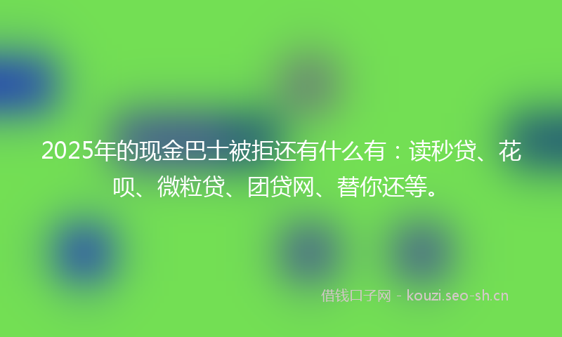 2025年的现金巴士被拒还有什么有：读秒贷、花呗、微粒贷、团贷网、替你还等。