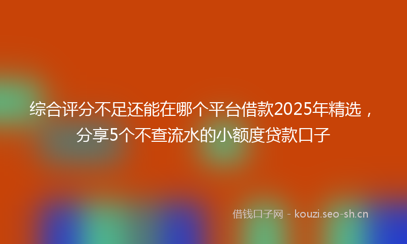 综合评分不足还能在哪个平台借款2025年精选，分享5个不查流水的小额度贷款口子