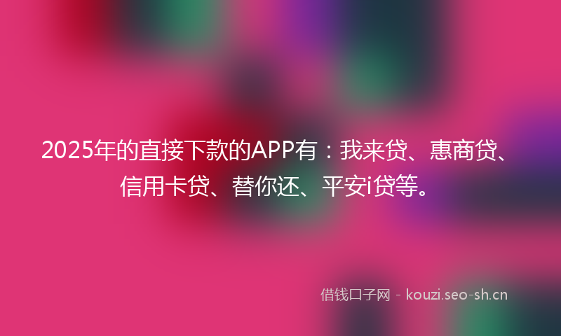 2025年的直接下款的APP有：我来贷、惠商贷、信用卡贷、替你还、平安i贷等。