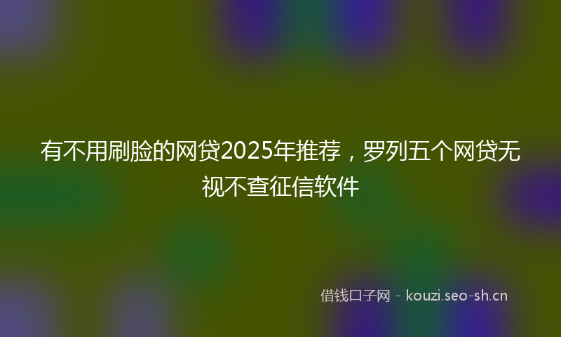 有不用刷脸的网贷2025年推荐,罗列五个网贷无视不查征信软件