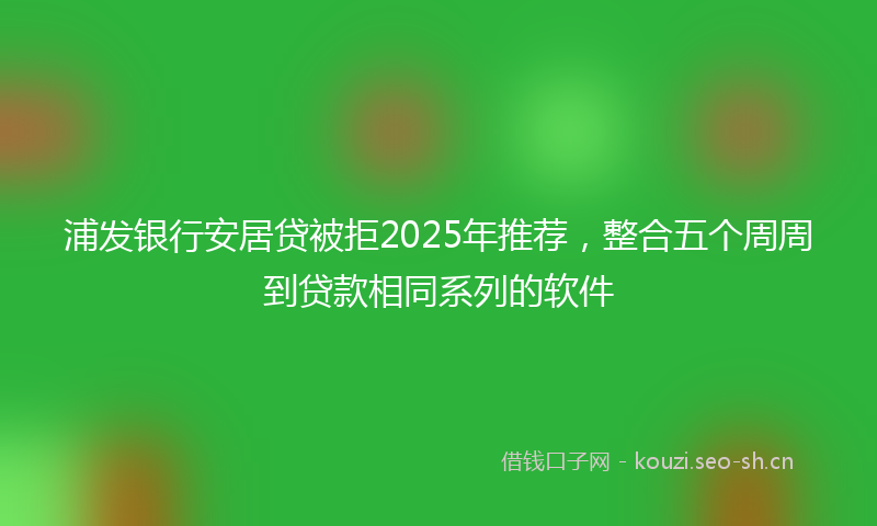 浦发银行安居贷被拒2025年推荐，整合五个周周到贷款相同系列的软件