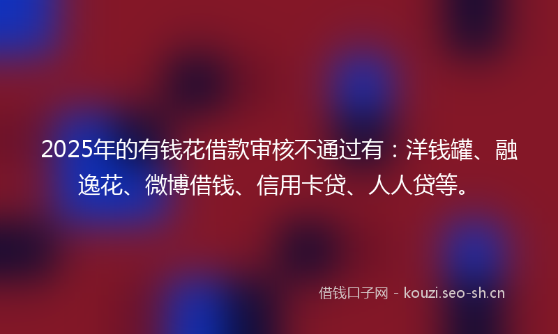 2025年的有钱花借款审核不通过有：洋钱罐、融逸花、微博借钱、信用卡贷、人人贷等。