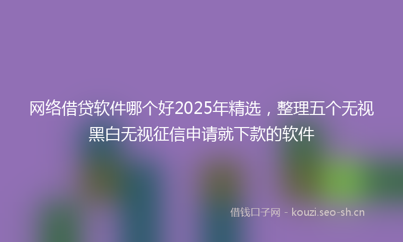 网络借贷软件哪个好2025年精选，整理五个无视黑白无视征信申请就下款的软件