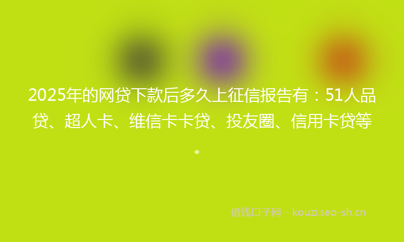 2025年的网贷下款后多久上征信报告有：51人品贷、超人卡、维信卡卡贷、投友圈、信用卡贷等。