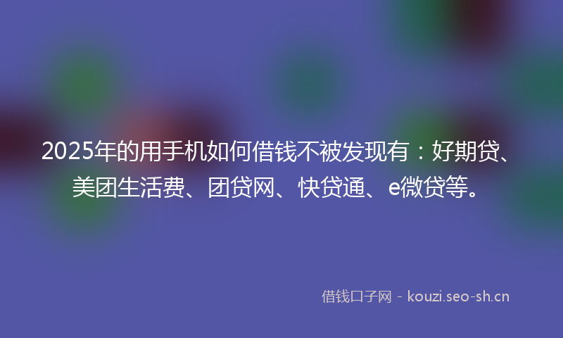 2025年的用手机如何借钱不被发现有：好期贷、美团生活费、团贷网、快贷通、e微贷等。