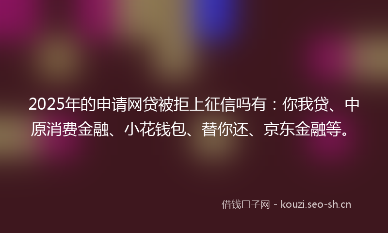 2025年的申请网贷被拒上征信吗有：你我贷、中原消费金融、小花钱包、替你还、京东金融等。