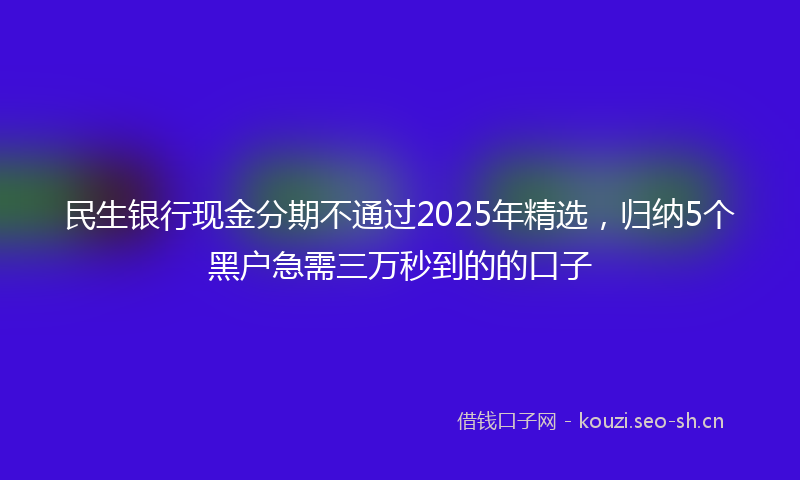 民生银行现金分期不通过2025年精选，归纳5个黑户急需三万秒到的的口子