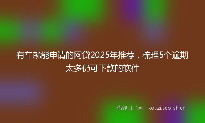 有车就能申请的网贷2025年推荐，梳理5个逾期太多仍可下款的软件