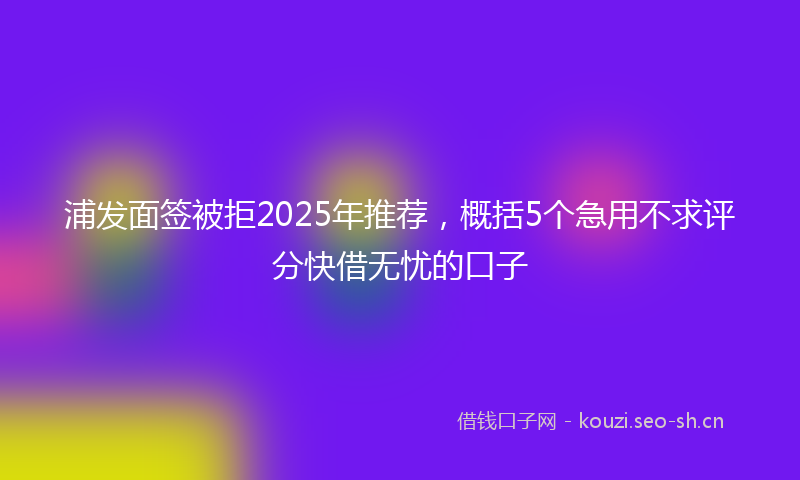 浦发面签被拒2025年推荐，概括5个急用不求评分快借无忧的口子