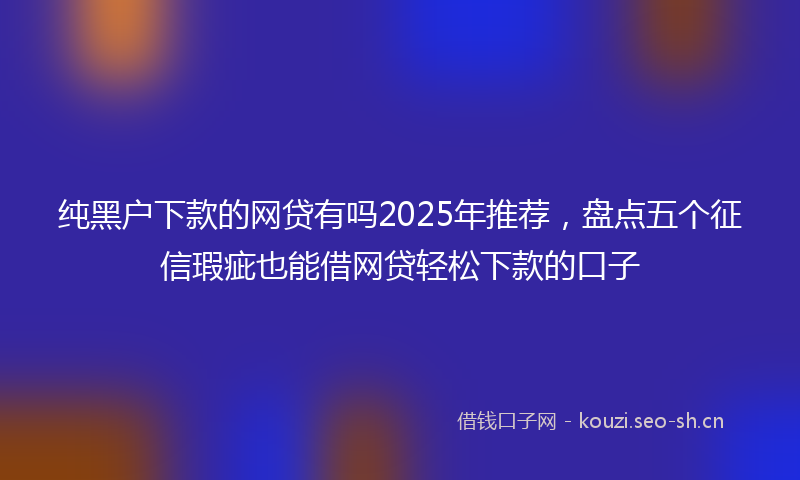 纯黑户下款的网贷有吗2025年推荐，盘点五个征信瑕疵也能借网贷轻松下款的口子