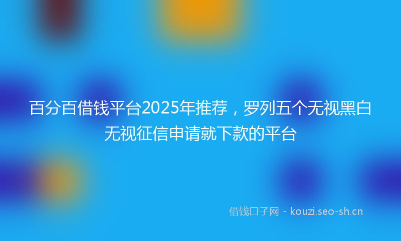 百分百借钱平台2025年推荐，罗列五个无视黑白无视征信申请就下款的平台